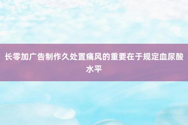 长零加广告制作久处置痛风的重要在于规定血尿酸水平